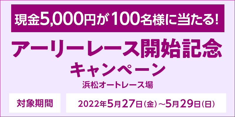 【浜松オートレース】アーリーレース開始記念キャンペーン　対象期間　2022年5月27日（金）〜5月29日（日）　対象場　浜松オートレース場　現金5,000円が100名様に当たる！