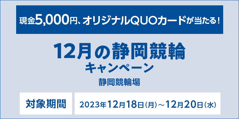 12月の静岡競輪キャンペーン　対象期間　2023年12月18日（月）～12月20日（水）　現金5,000円、オリジナルQUOカードが当たる！　対象場　静岡競輪場