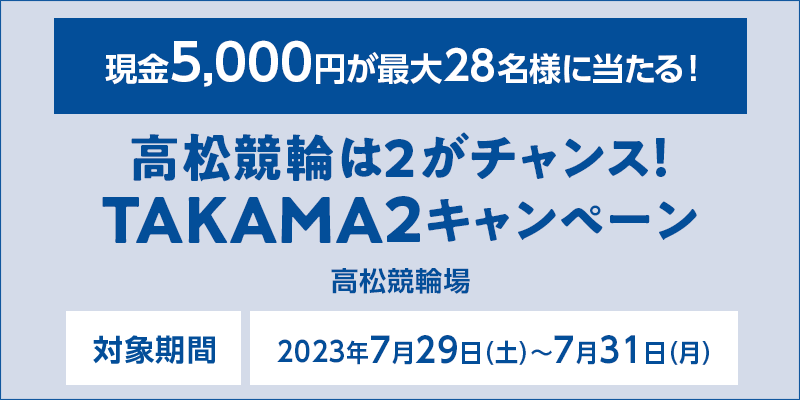 高松競輪は2がチャンス！TAKAMA2キャンペーン　対象期間　2023年7月29日（土）～7月31日（月）　現金5,000円が最大28名様に当たる！　対象場　高松競輪場