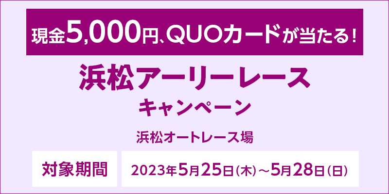浜松アーリーレースキャンペーン　対象期間　2023年5月25日（木）～5月28日（日）　対象場　浜松オートレース場　現金5,000円、QUOカードが当たる！