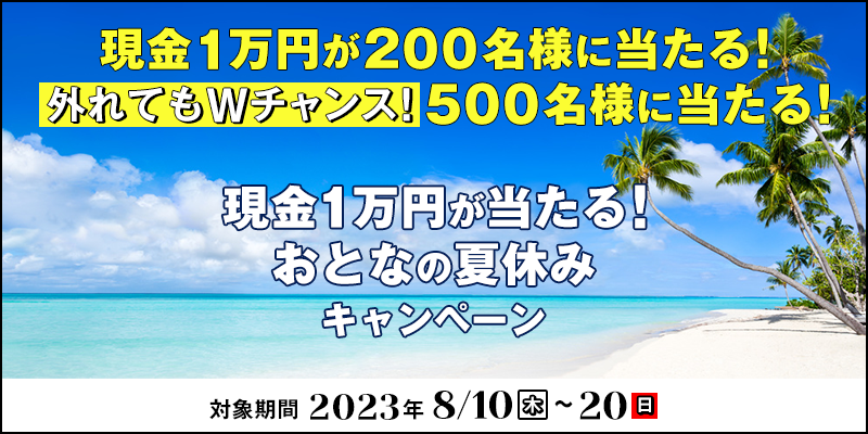 現金1万円が当たる！おとなの夏休みキャンペーン　対象期間　2023年8月10日（木）～8月20日（日）　現金1万円が200名様に当たる！外れてもWチャンス！500名様に当たる！